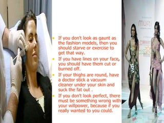 If you don't look as gaunt as the fashion models, then   you should starve or exercise to get that way.  If you have lines on your face ,  you should have them cut or burned off. If your thighs are round,   have a doctor stick a vacuum cleaner under your skin and suck the fat out . If you don't look perfect, there must be something wrong with your willpower, because if you really wanted to you could.  