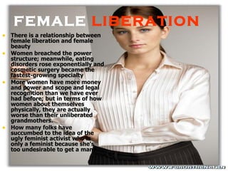 FEMALE  LIBERATION There is a relationship between female liberation and female beauty Women breached the power structure; meanwhile, eating disorders rose exponentially and cosmetic surgery became the fastest-growing specialty  More women have more money and power and scope and legal recognition than we have ever had before; but in terms of how women about themselves physically, they are actually worse than their unliberated grandmothers.  How many folks have succumbed to the idea of the ugly feminist activist who is only a feminist because she's too undesirable to get a man?   