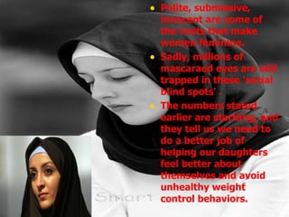 Polite, submissive, innocent are some of the traits that make women feminine. Sadly, millions of mascaraed eyes are still trapped in these 'social blind spots' . The numbers stated earlier are startling, and they tell us we need to do a better job of helping our daughters feel better about themselves and avoid unhealthy weight control behaviors.  