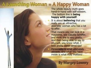 The whole beauty myth goes hand-in-hand with self-esteem.  The bottom line is  being happy with yourself . It is about  believing  that you really are an attractive, desirable woman who has a lot to offer.  That means you can look in a magazine, see Claudia Schiffer, and think she is very pretty.  And then being able to say to yourself, you know what, I look pretty damn good too!  Personality is what ultimately attracts, and what you have inside is what truly matters!  