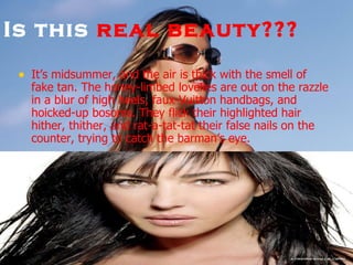 Is this  real beauty???   It’s midsummer, and the air is thick with the smell of fake tan. The honey-limbed lovelies are out on the razzle in a blur of high heels, faux-Vuitton handbags, and hoicked-up bosoms. They flick their highlighted hair hither, thither, and rat-a-tat-tat their false nails on the counter, trying to catch the barman’s eye.  