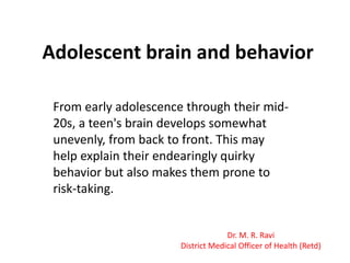 Adolescent brain and behavior
From early adolescence through their mid20s, a teen's brain develops somewhat
unevenly, from back to front. This may
help explain their endearingly quirky
behavior but also makes them prone to
risk-taking.

Dr. M. R. Ravi
District Medical Officer of Health (Retd)

 