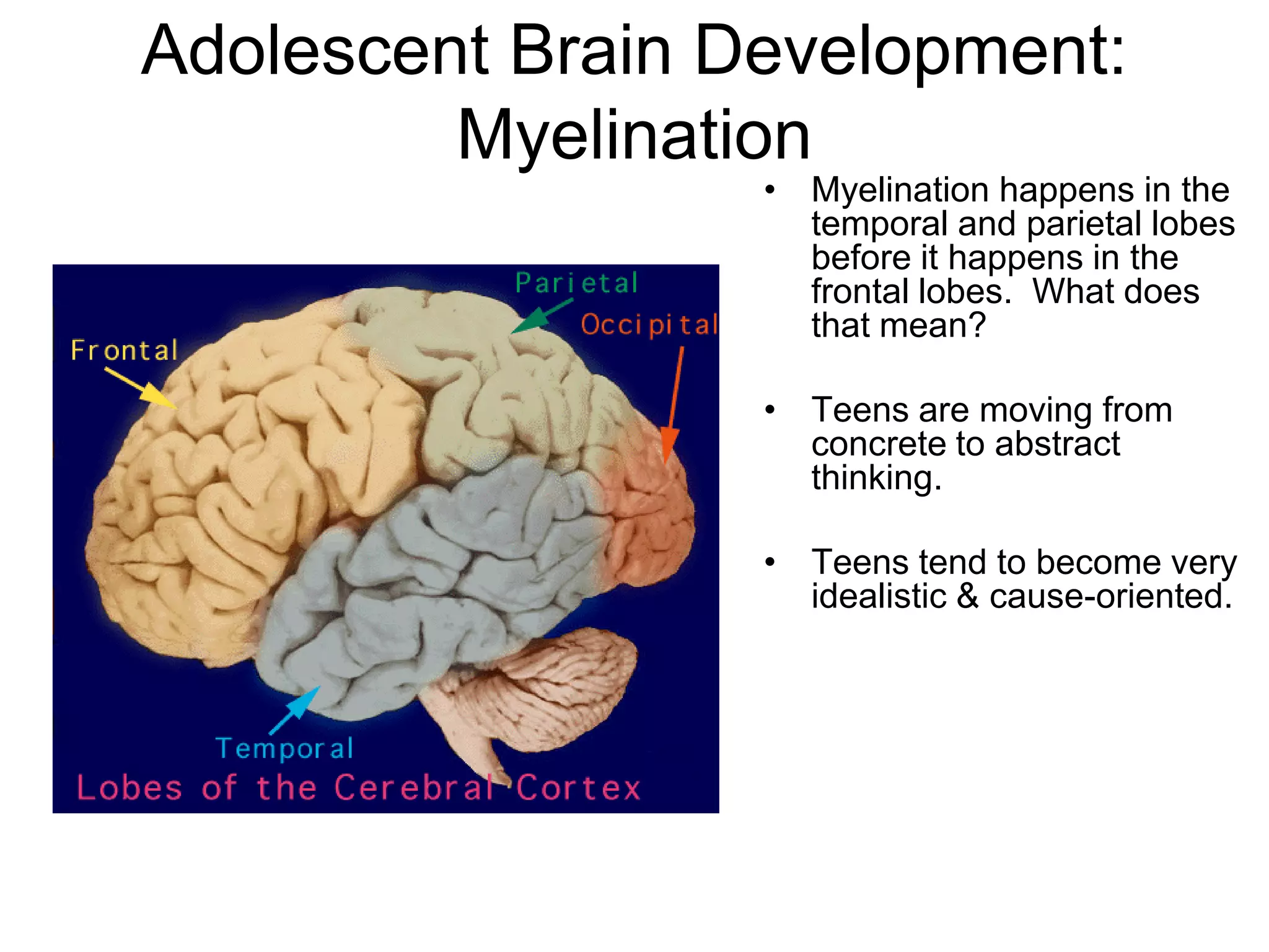 Adolescent Brain Development:
         Myelination
                  • Myelination happens in the
                    temporal and parietal lobes
                    before it happens in the
                    frontal lobes. What does
                    that mean?

                  • Teens are moving from
                    concrete to abstract
                    thinking.

                  • Teens tend to become very
                    idealistic & cause-oriented.
 