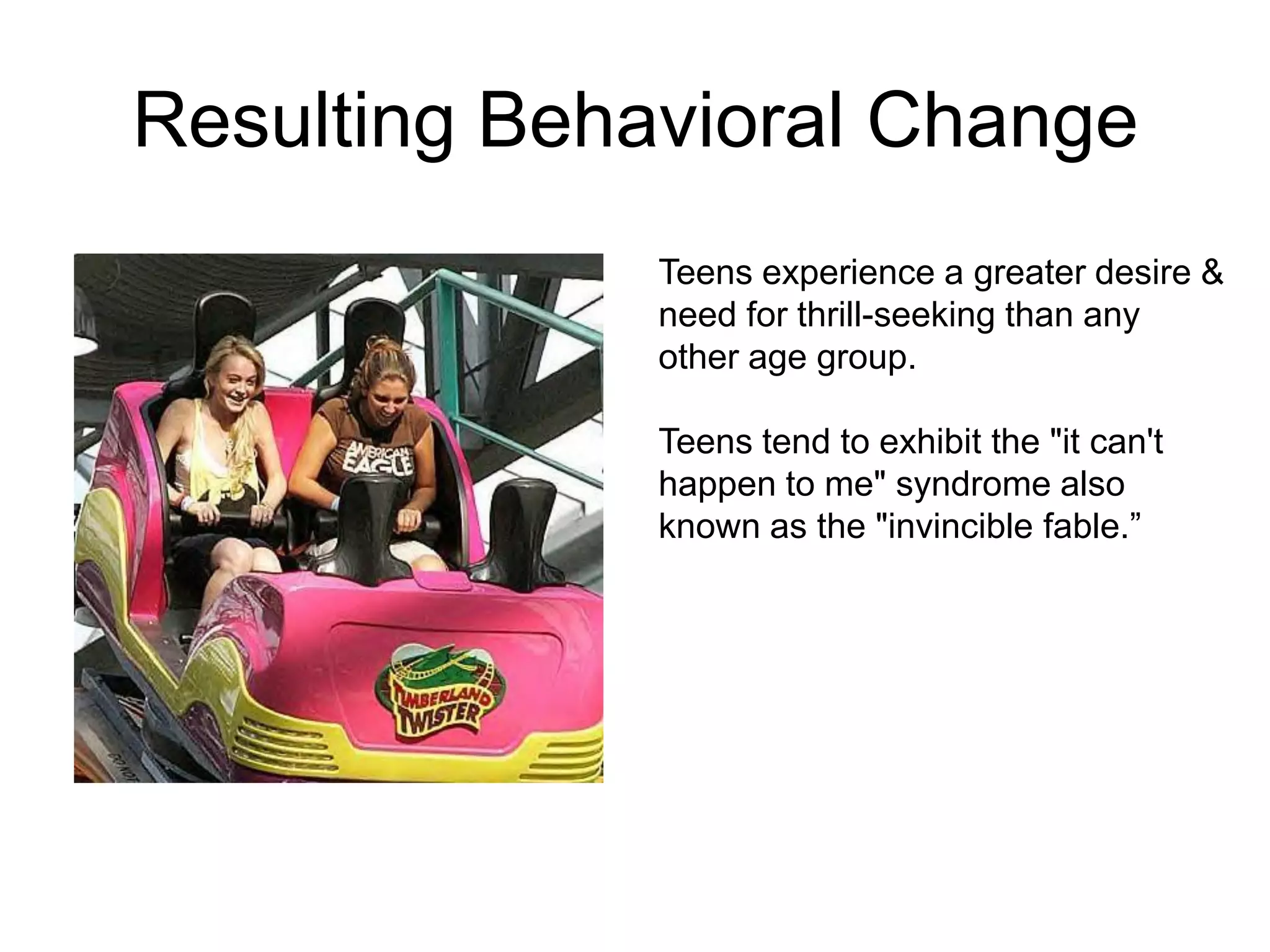 Resulting Behavioral Change
              Teens experience a greater desire &
              need for thrill-seeking than any
              other age group.

              Teens tend to exhibit the "it can't
              happen to me" syndrome also
              known as the "invincible fable.”
 