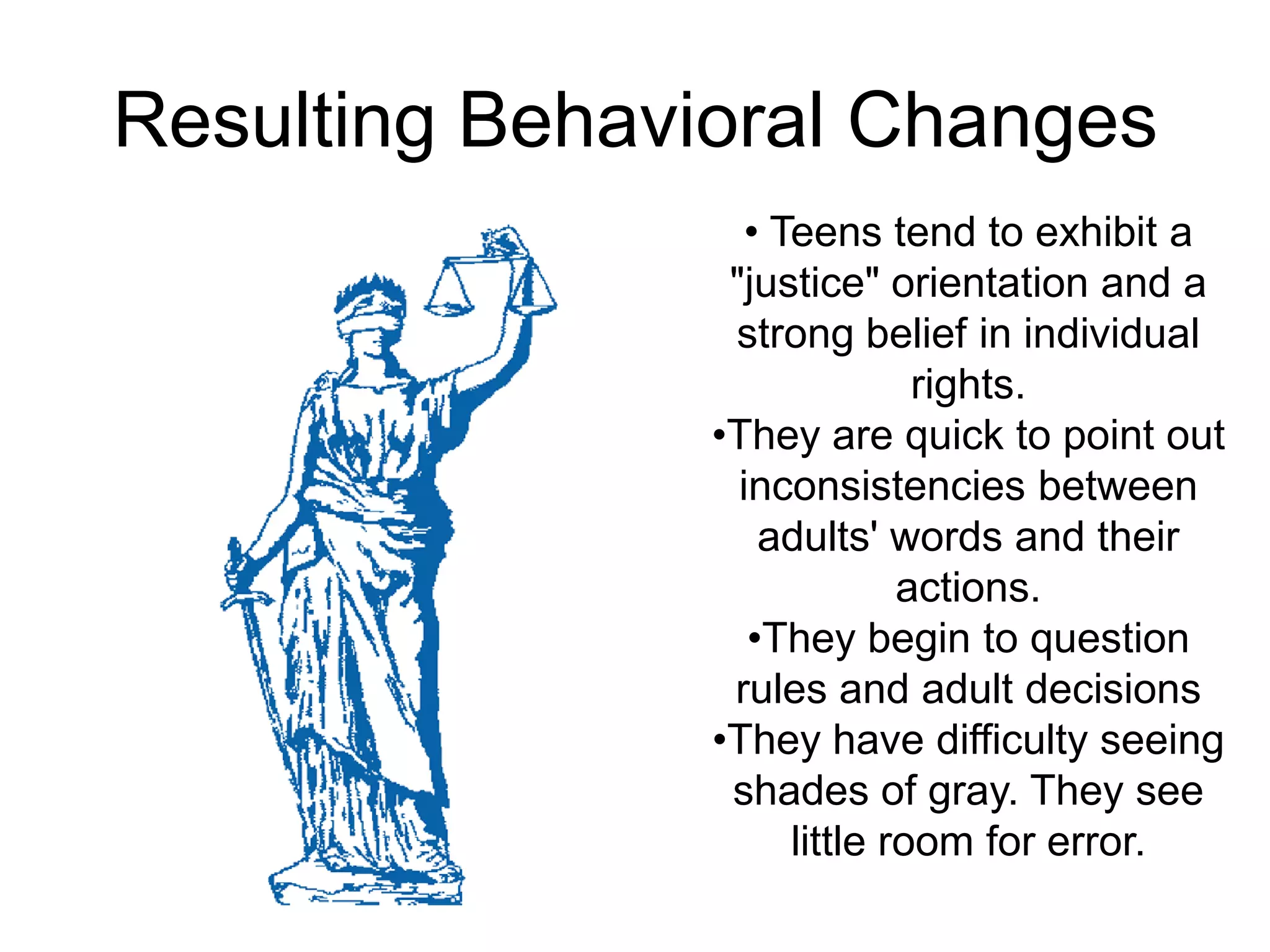 Resulting Behavioral Changes
                   • Teens tend to exhibit a
                 "justice" orientation and a
                 strong belief in individual
                               rights.
                •They are quick to point out
                  inconsistencies between
                    adults' words and their
                              actions.
                   •They begin to question
                 rules and adult decisions
                •They have difficulty seeing
                 shades of gray. They see
                      little room for error.
 