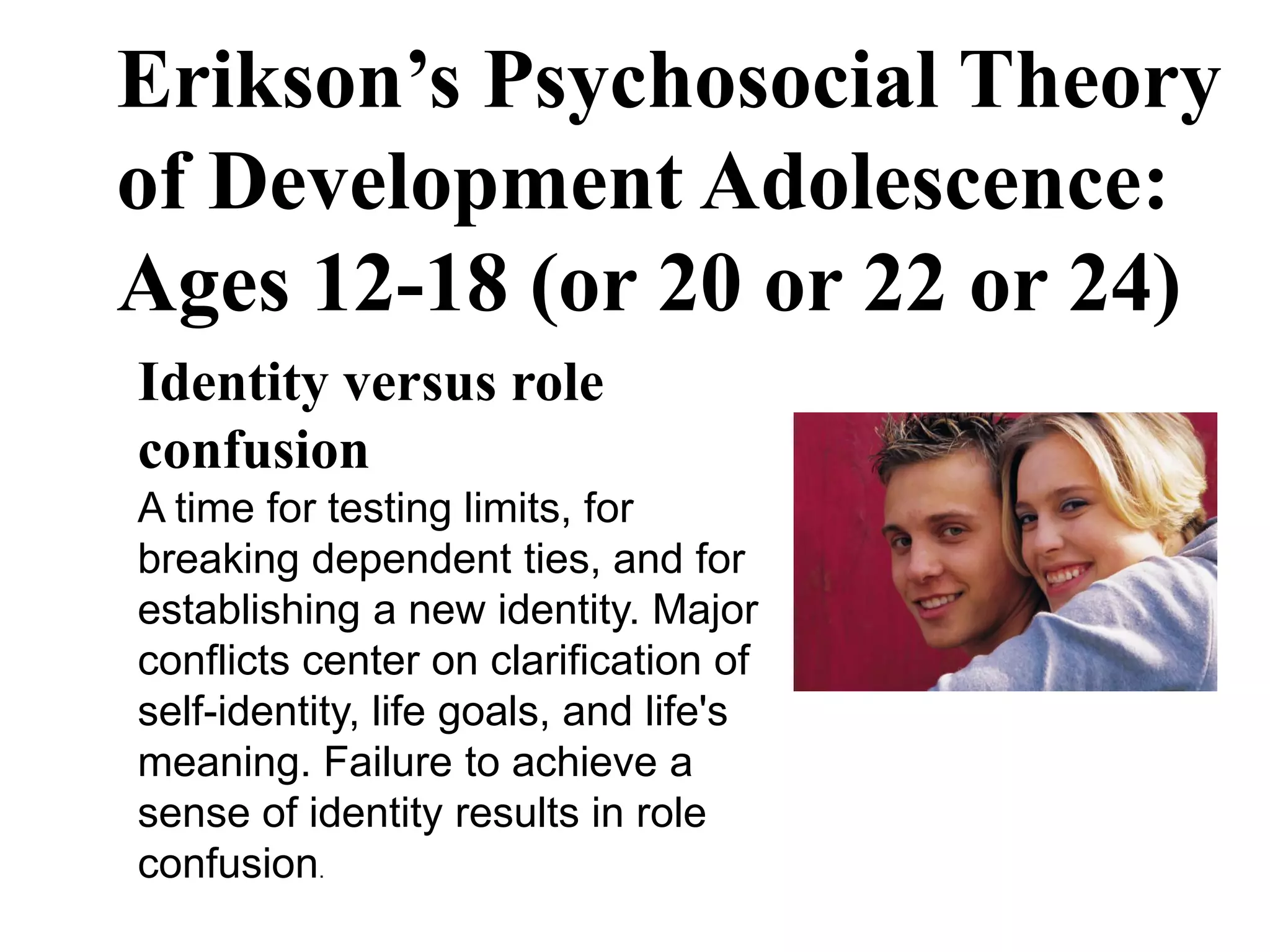 Erikson’s Psychosocial Theory
of Development Adolescence:
Ages 12-18 (or 20 or 22 or 24)
Identity versus role
confusion
A time for testing limits, for
breaking dependent ties, and for
establishing a new identity. Major
conflicts center on clarification of
self-identity, life goals, and life's
meaning. Failure to achieve a
sense of identity results in role
confusion.
 