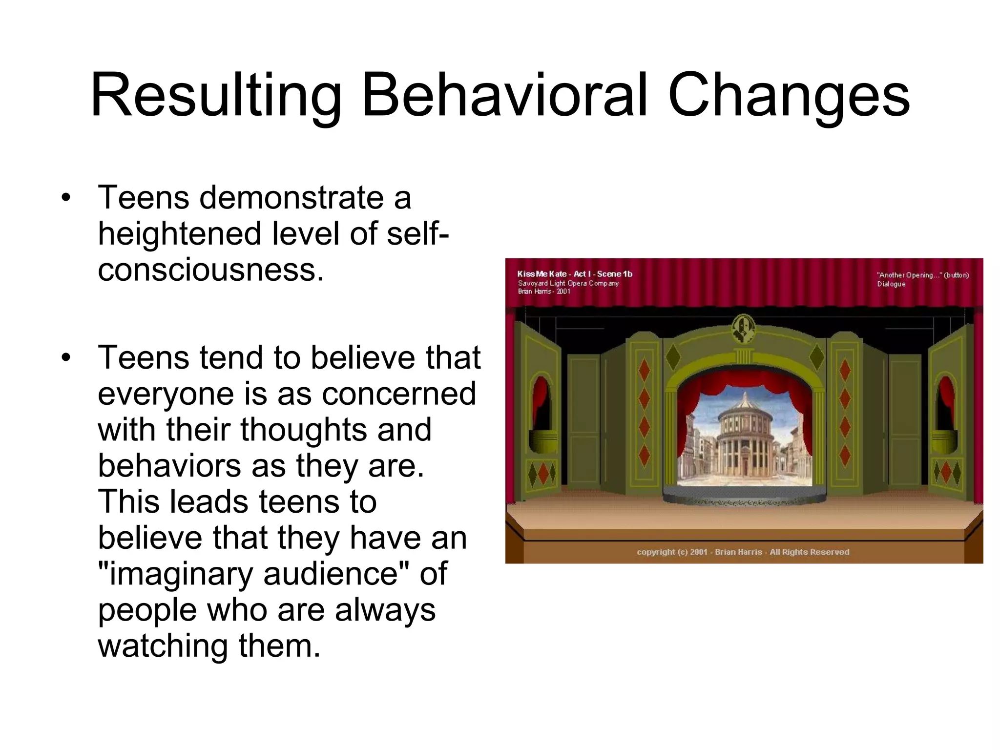 Resulting Behavioral Changes
• Teens demonstrate a
  heightened level of self-
  consciousness.

• Teens tend to believe that
  everyone is as concerned
  with their thoughts and
  behaviors as they are.
  This leads teens to
  believe that they have an
  "imaginary audience" of
  people who are always
  watching them.
 
