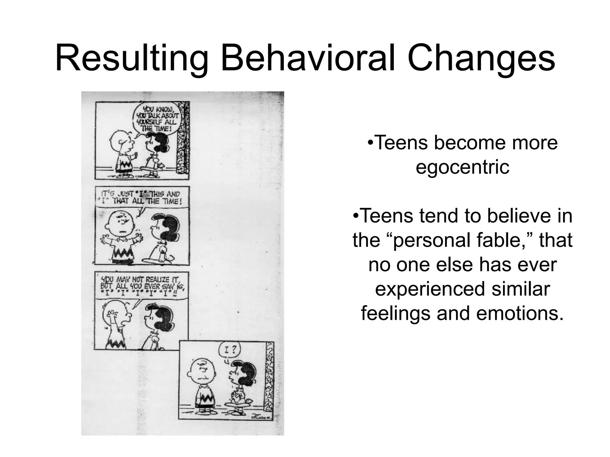 Resulting Behavioral Changes

                 •Teens become more
                      egocentric

                •Teens tend to believe in
                the “personal fable,” that
                  no one else has ever
                   experienced similar
                 feelings and emotions.
 
