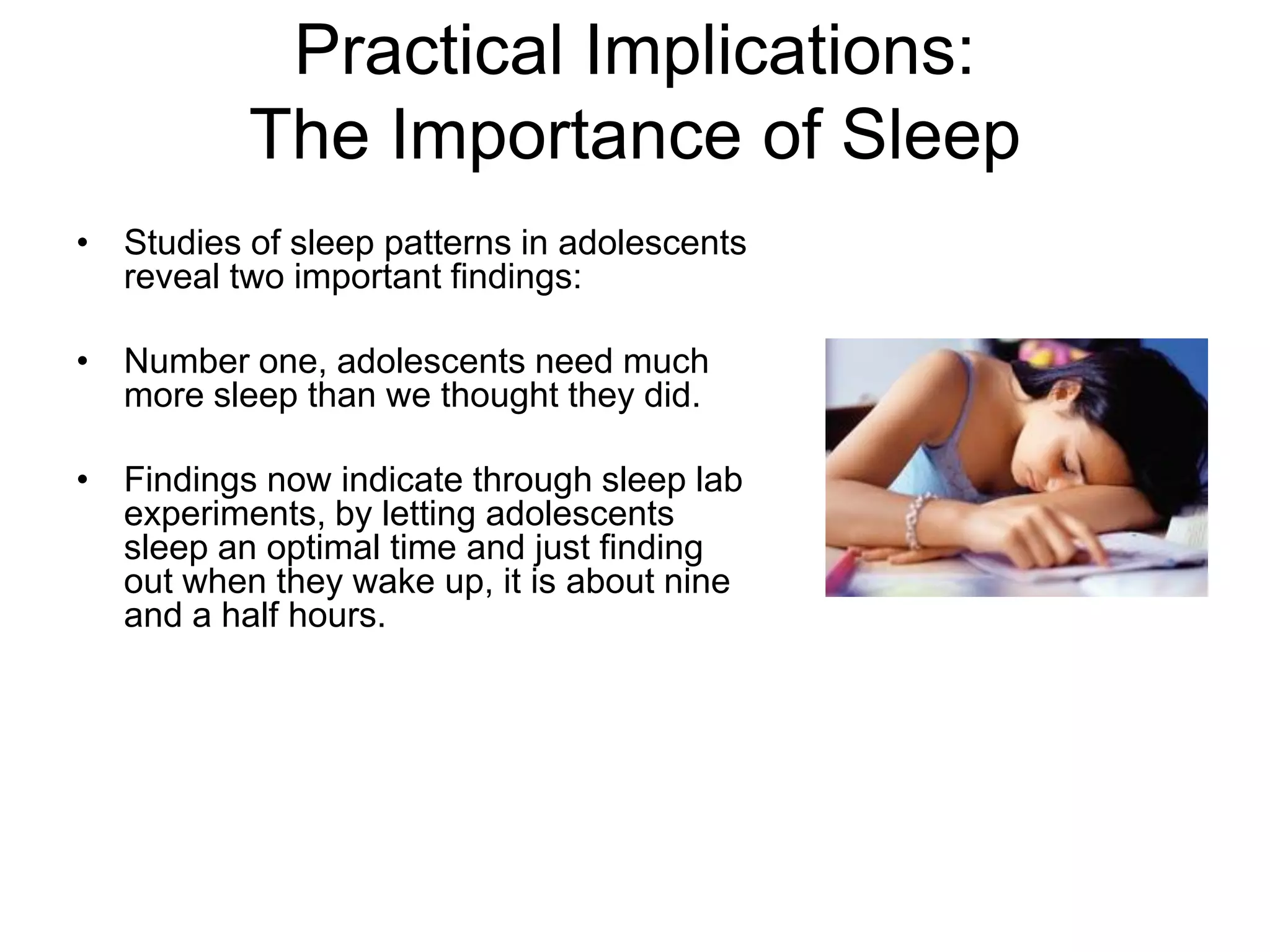 Practical Implications:
          The Importance of Sleep
• Studies of sleep patterns in adolescents
  reveal two important findings:

• Number one, adolescents need much
  more sleep than we thought they did.

• Findings now indicate through sleep lab
  experiments, by letting adolescents
  sleep an optimal time and just finding
  out when they wake up, it is about nine
  and a half hours.
 