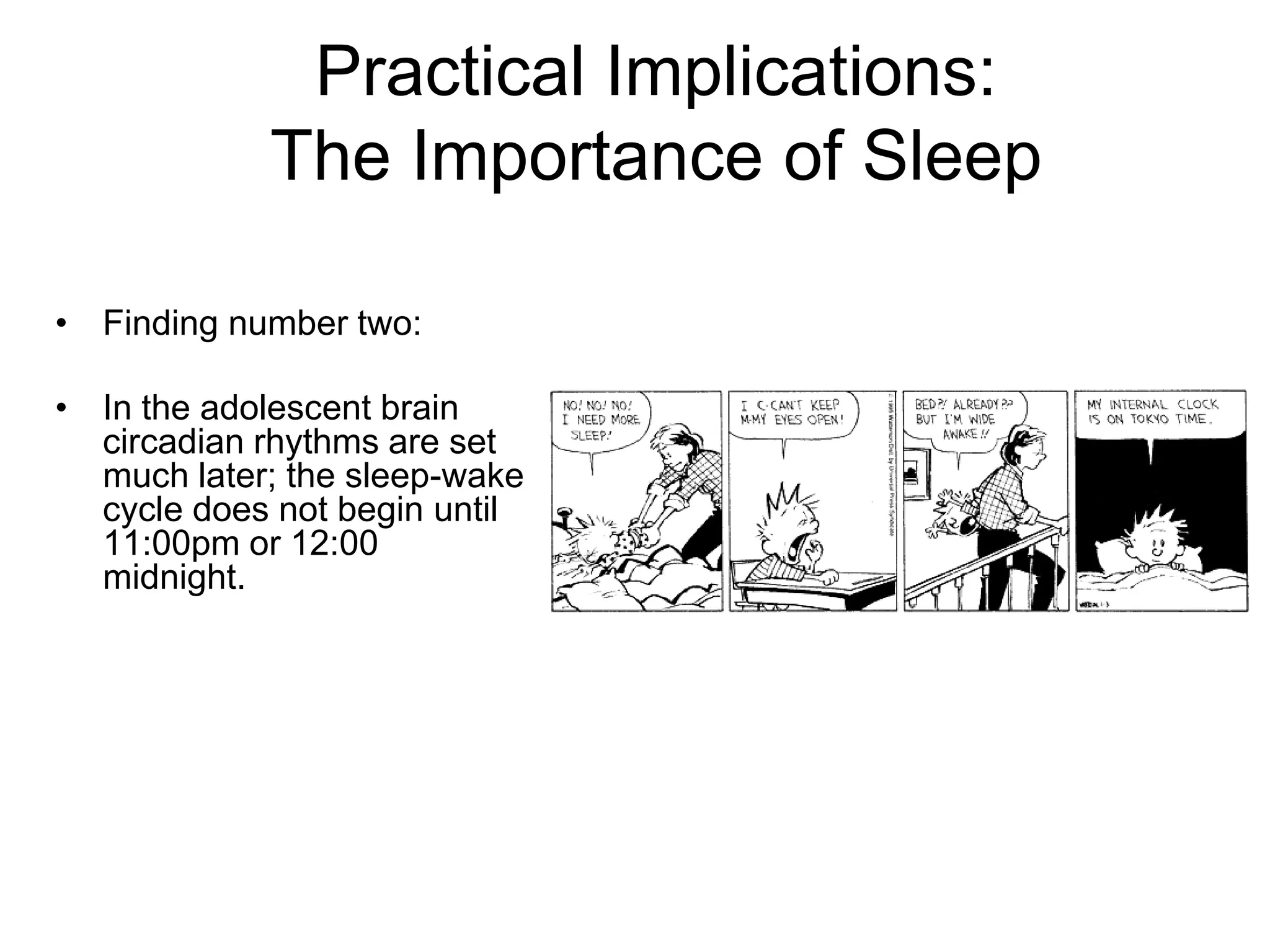 Practical Implications:
            The Importance of Sleep

• Finding number two:

• In the adolescent brain
  circadian rhythms are set
  much later; the sleep-wake
  cycle does not begin until
  11:00pm or 12:00
  midnight.
 