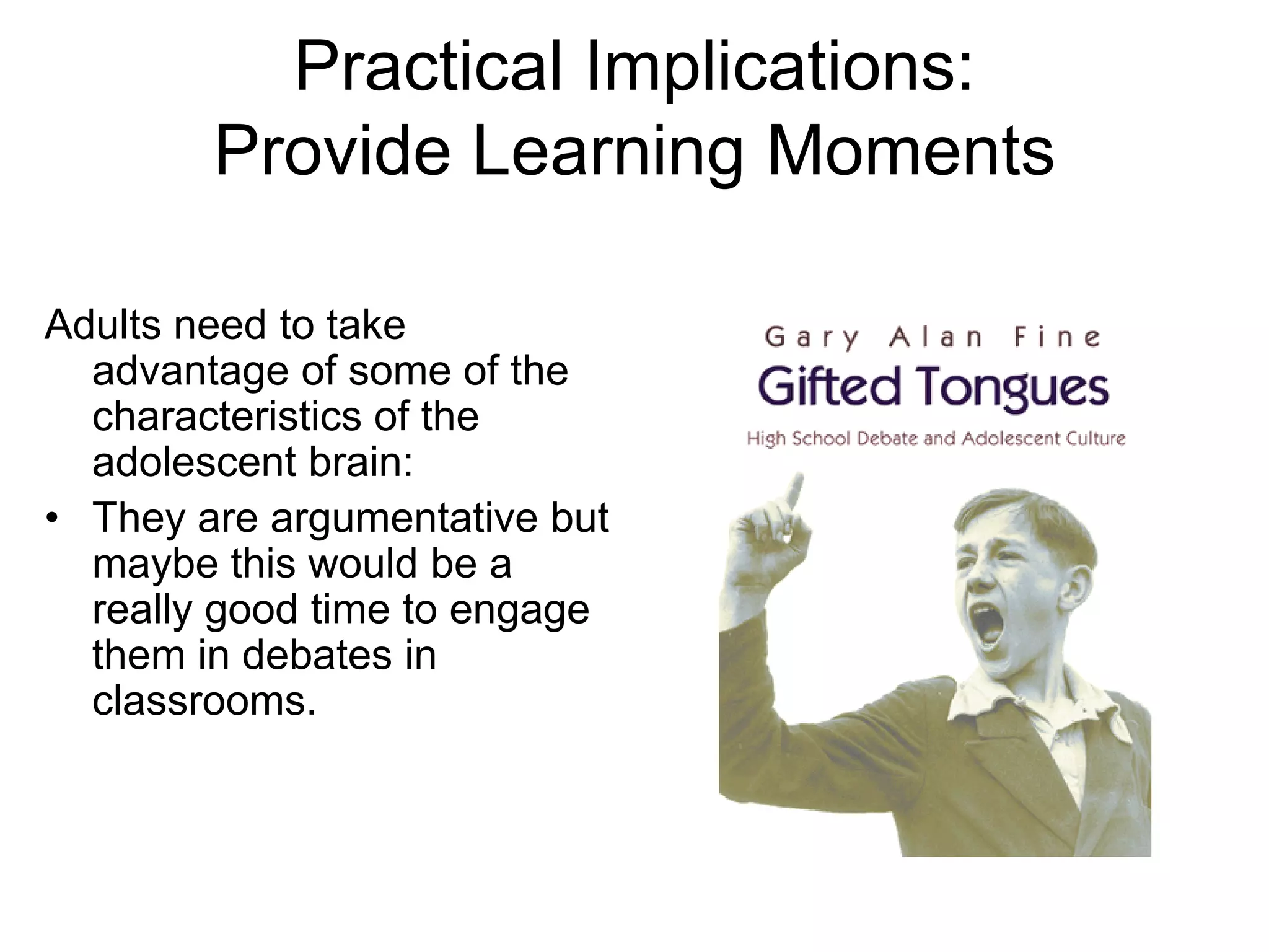 Practical Implications:
        Provide Learning Moments

Adults need to take
  advantage of some of the
  characteristics of the
  adolescent brain:
• They are argumentative but
  maybe this would be a
  really good time to engage
  them in debates in
  classrooms.
 