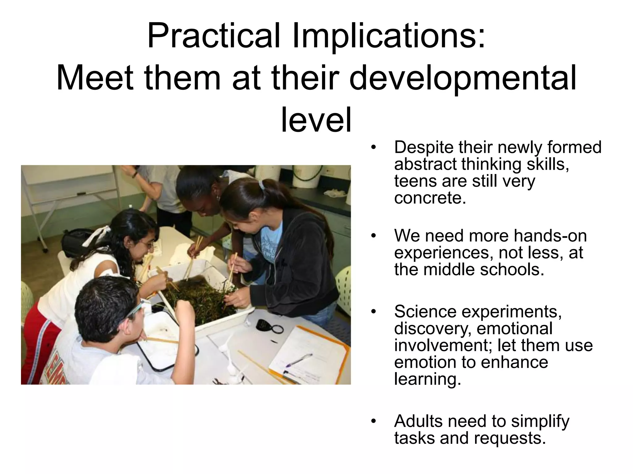 Practical Implications:
Meet them at their developmental
              level
                   • Despite their newly formed
                     abstract thinking skills,
                     teens are still very
                     concrete.

                   • We need more hands-on
                     experiences, not less, at
                     the middle schools.

                   • Science experiments,
                     discovery, emotional
                     involvement; let them use
                     emotion to enhance
                     learning.

                   • Adults need to simplify
                     tasks and requests.
 