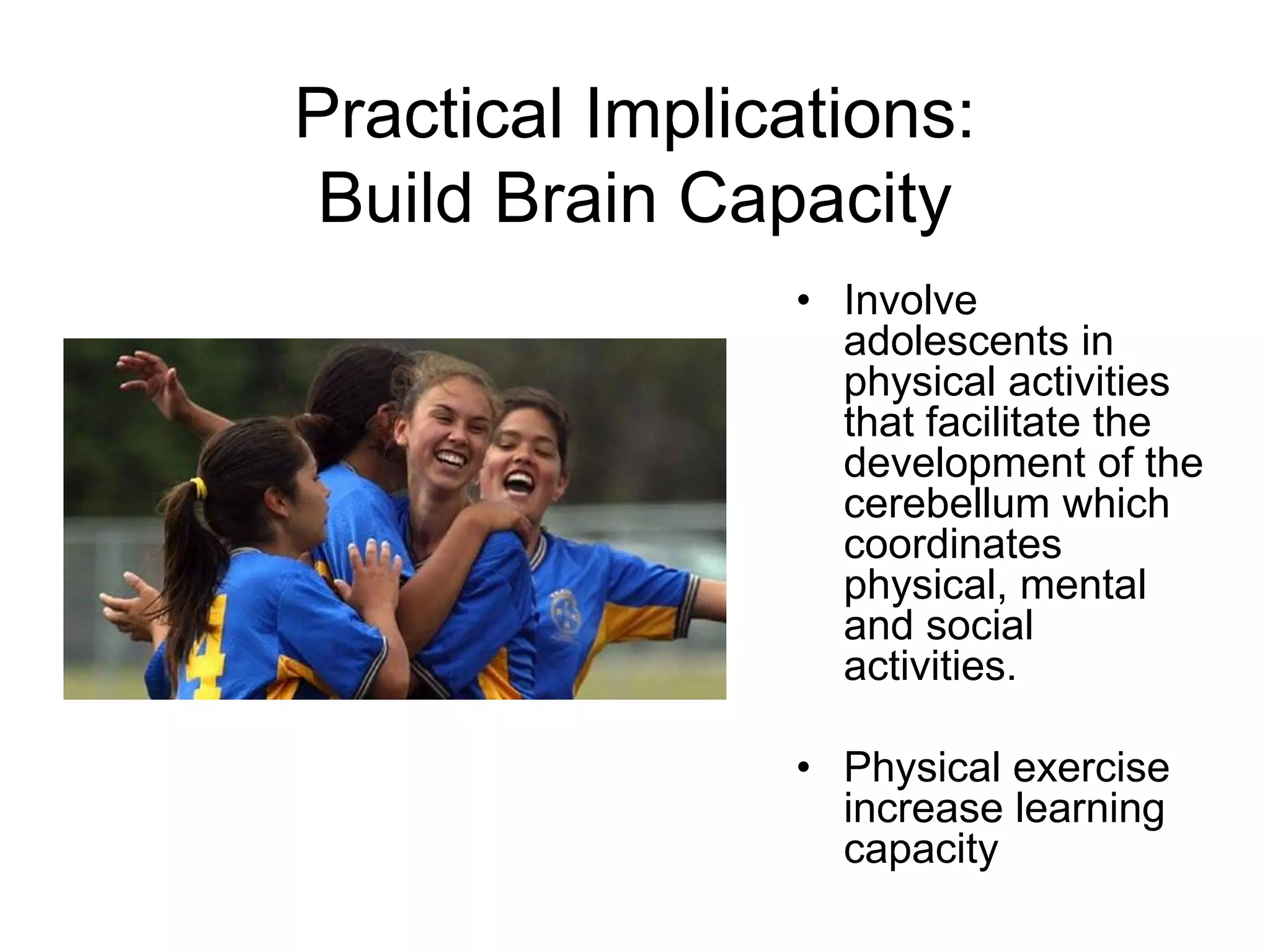 Practical Implications:
 Build Brain Capacity
                • Involve
                  adolescents in
                  physical activities
                  that facilitate the
                  development of the
                  cerebellum which
                  coordinates
                  physical, mental
                  and social
                  activities.

                • Physical exercise
                  increase learning
                  capacity
 