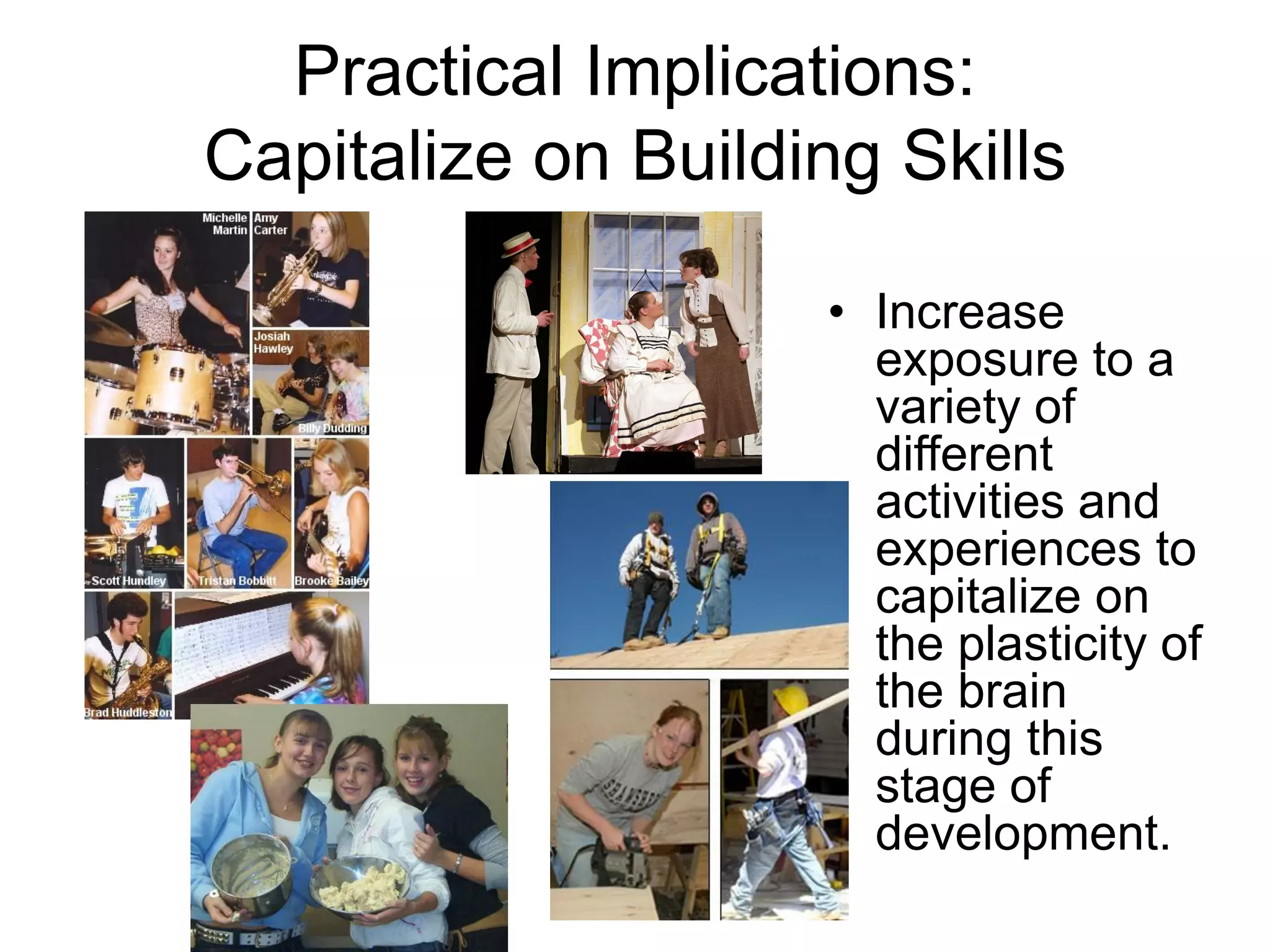 Practical Implications:
Capitalize on Building Skills

                    • Increase
                      exposure to a
                      variety of
                      different
                      activities and
                      experiences to
                      capitalize on
                      the plasticity of
                      the brain
                      during this
                      stage of
                      development.
 