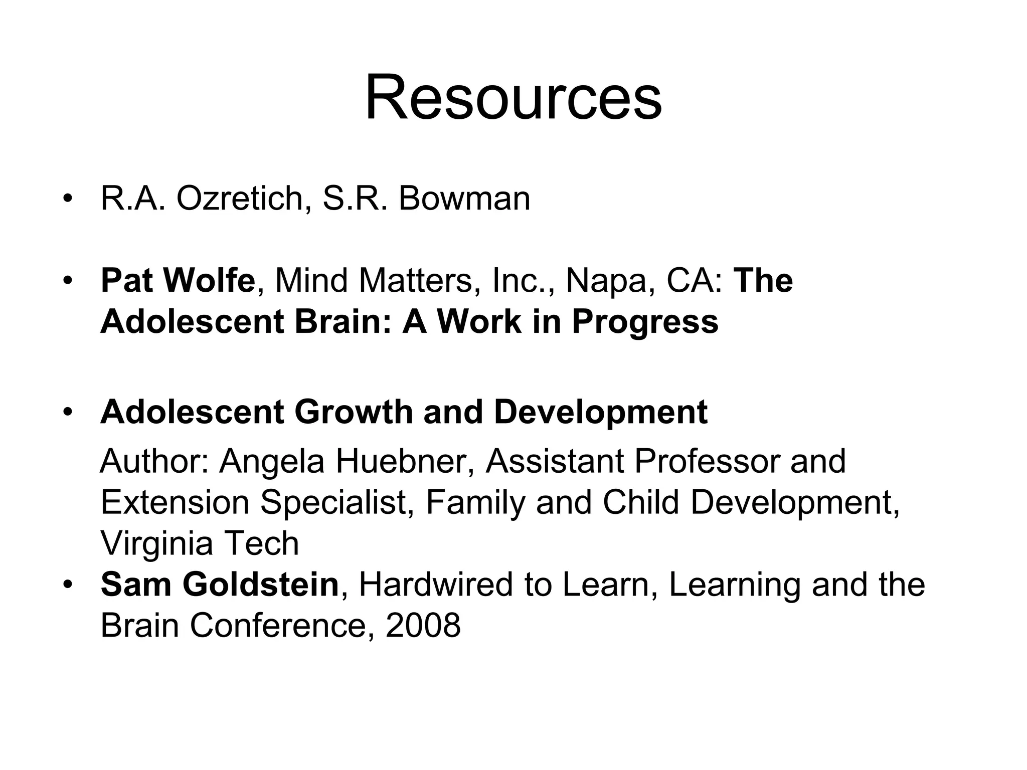 Resources
• R.A. Ozretich, S.R. Bowman

• Pat Wolfe, Mind Matters, Inc., Napa, CA: The
  Adolescent Brain: A Work in Progress

• Adolescent Growth and Development
  Author: Angela Huebner, Assistant Professor and
  Extension Specialist, Family and Child Development,
  Virginia Tech
• Sam Goldstein, Hardwired to Learn, Learning and the
  Brain Conference, 2008
 