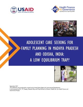 September 2017
This publication was produced for review by the United States Agency for International Development.
It was prepared by Dr. Y.P. Gupta, Naveen Roy and Priya Emmart of Avenir Health for the Health Finance and
Governance Project.
ADOLESCENT CARE SEEKING FOR
FAMILY PLANNING IN MADHYA PRADESH
AND ODISHA, INDIA:
A LOW EQUILIBRIUM TRAP?
 
