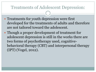 Treatments of Adolescent Depression:
 Treatments for youth depression were first
developed for the treatments of adults and therefore
are not tailored toward the adolescent.
 Though a proper development of treatment for
adolescent depression is still in the works there are
two forms of psychotherapy used, cognitive-
behavioral therapy (CBT) and interpersonal therapy
(IPT) (Vogel, 2012).
 