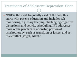 Treatments of Adolescent Depression: Cont.
 “CBT is the most frequently used of the two, this
starts with psycho-education and includes self
monitoring, e.g. diary keeping, challenging cognitive
distortions, and activity scheduling, IPT addresses
more of the problem relationship portion of
psychotherapy, such as transition or losses, and as
role conflict (Vogel, 2012).”
 
