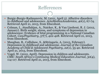 Refferences
 Burgic-Burgic-Radmanovic, M. (2011, April 3). Affective disorders
in childhood and adolescence. ActaMedicaAcademica, 40(1), 67-74.
Retrieved April 21, 2013, from Ebscohost.
 Colman, I., Ataullahjan, A., Naicker, K., & Van Lieshout, R. J. (2012,
January). Birth weight, stress, and symptoms of depression in
adolescence: Evidence of fetal programming in a National Canadian
Cohort. CanJPsychiatry, 57(7), 422-428. Retrieved April 21, 2013,
from Ebscohost.
 Maughan, B., Collishaw, S., &Stringaris, A. (2013, February).
Depression in childhood and adolescene. Journal of the Canadian
Academy of Child & Adolescent Psychiatry, 22(1), 35-40. Retrieved
April 21, 2013, from Ebscohost.
 Vogel, W. (2012, April). Depression in children and adolescents.
CME: South Africa's Continuing Medical Education Journal, 30(4),
114-117. Retrieved April 21, 2013, from Ebscohost.
 