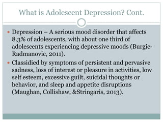 What is Adolescent Depression? Cont.
 Depression – A serious mood disorder that affects
8.3% of adolescents, with about one third of
adolescents experiencing depressive moods (Burgic-
Radmanovic, 2011).
 Classidied by symptoms of persistent and pervasive
sadness, loss of interest or pleasure in activities, low
self esteem, excessive guilt, suicidal thoughts or
behavior, and sleep and appetite disruptions
(Maughan, Collishaw, &Stringaris, 2013).
 