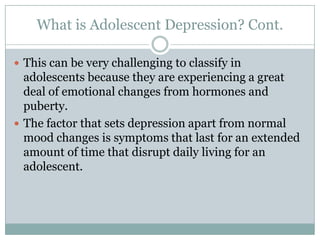 What is Adolescent Depression? Cont.
 This can be very challenging to classify in
adolescents because they are experiencing a great
deal of emotional changes from hormones and
puberty.
 The factor that sets depression apart from normal
mood changes is symptoms that last for an extended
amount of time that disrupt daily living for an
adolescent.
 
