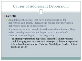 Causes of Adolescent Depression:
 Genetic:
 An adolescent‟s genes, that have a predisposition for
depression can greatly increase the chance that they have a
depressive episode in adolescence.
 A adolescent can be brought into the world much more likely
to become depressed depending on what the mother‟s
situation was leading up to the pregnancy.
 “The fetal programming hypothesis states that under stressful
conditions pregnant mothers send messages to the fetus to prepare
it for a hostile environment (Colman, Ataullahjan, Naicker, & Van
Lieshout, 2012).”
 