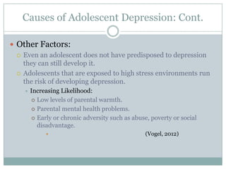  Other Factors:
 Even an adolescent does not have predisposed to depression
they can still develop it.
 Adolescents that are exposed to high stress environments run
the risk of developing depression.
 Increasing Likelihood:
 Low levels of parental warmth.
 Parental mental health problems.
 Early or chronic adversity such as abuse, poverty or social
disadvantage.
 (Vogel, 2012)
Causes of Adolescent Depression: Cont.
 