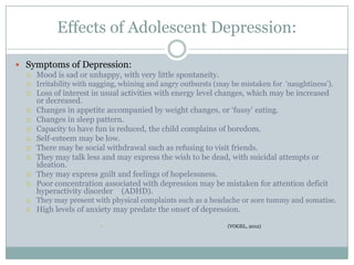 Effects of Adolescent Depression:
 Symptoms of Depression:
 Mood is sad or unhappy, with very little spontaneity.
 Irritability with nagging, whining and angry outbursts (may be mistaken for „naughtiness‟).
 Loss of interest in usual activities with energy level changes, which may be increased
or decreased.
 Changes in appetite accompanied by weight changes, or „fussy‟ eating.
 Changes in sleep pattern.
 Capacity to have fun is reduced, the child complains of boredom.
 Self-esteem may be low.
 There may be social withdrawal such as refusing to visit friends.
 They may talk less and may express the wish to be dead, with suicidal attempts or
ideation.
 They may express guilt and feelings of hopelessness.
 Poor concentration associated with depression may be mistaken for attention deficit
hyperactivity disorder (ADHD).
 They may present with physical complaints such as a headache or sore tummy and somatise.
 High levels of anxiety may predate the onset of depression.
• (VOGEL, 2012)
 