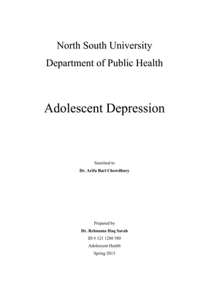 North South University
Department of Public Health
Adolescent Depression
Sumitted to
Dr. Arifu Bari Chowdhury
Prepared by
Dr. Rehnuma Haq Sarah
ID # 121 1280 580
Adolescent Health
Spring 2013
 