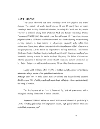 10
KEY FINDINGS
They reach adulthood with little knowledge about their physical and mental
changes. The majority of youths (aged between 10 and 25 years) have no correct
knowledge about sexually transmitted infections, including HIV/AIDS, and risky sexual
behavior is common among them (National AIDS and Sexual Transmitted Disease
Programme [NASP] 2006). One out of every three girls aged 15-19 experience teenage
pregnancy (BDHS 2004) and face the concomitant risks of childbearing before attaining
physical maturity. A large number of adolescents, especially girls, suffer from
malnutrition. Many young adolescents get addicted to drugs because of lack of awareness
and peer pressure. All this factor are responsible to develop depression. The National
Adolescent Strategy has been finalized and adolescent-friendly health services have been
introduced recently to meet the special needs of this group. The failure of formal and
informal education in dealing with sensitive health issues and cultural sensitivities are
key factors that prevent adolescents from making full use of the health-care system.
Mental health problems aﬀect 10–20% of children and adolescents worldwide and
account for a large portion of the global burden of disease
Although only 10% of trials come from low-income and middle-income countries
(LMIC; where 90% of children and adolescents live), suﬃcient evidence exists to justify
the set-up of services
The development of services is hampered by lack of government policy,
inadequate funding, and a dearth of trained clinicians.
Support of child and adolescent mental health research is needed, particularly in
LMIC, including prevalence and longitudinal studies, high-quality clinical trials, and
cost-eﬀectiveness analyses.5
 