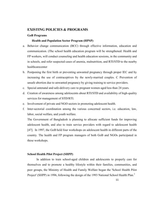 11
EXISTING POLICIES & PROGRAMS
GoB Programs
Health and Population Sector Program (HPSP)
a. Behavior change communication (BCC) through effective information, education and
communication. (The school health education program will be strengthened. Health and
FP workers, will conduct counseling and health education sessions, in the community and
in schools, and refer suspected cases of anemia, malnutrition, and RTI/STD to the nearby
healthcarecenter
b. Postponing the first birth or preventing unwanted pregnancy through proper IEC and by
increasing the use of contraceptives by the newly-married couples. C Prevention of
unsafe abortion due to unwanted pregnancy by giving training to service providers.
c. Special antenatal and safe-delivery care to pregnant women aged less than 24 years.
d. Creation of awareness among adolescents about RTI/STD and availability of high-quality
services for management of STD/RTI.
e. Involvement of private and NGO sectors in promoting adolescent health.
f. Inter-sectorial coordination among the various concerned sectors, i.e. education, law,
labor, social welfare, and youth welfare.
The Government of Bangladesh is planning to allocate sufficient funds for improving
adolescent health, and also to train service providers with regard to adolescent health
[47]. In 1997, the GoB held four workshops on adolescent health in different parts of the
country. The health and FP program managers of both GoB and NGOs participated in
these workshops.
School Health Pilot Project (SHPP)
In addition to train school-aged children and adolescents to properly care for
themselves and to promote a healthy lifestyle within their families, communities, and
peer groups, the Ministry of Health and Family Welfare began the 'School Health Pilot
Project' (SHPP) in 1996, following the design of the 1993 National School Health Plan.3
 