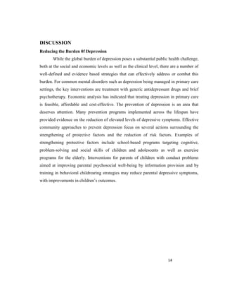14
DISCUSSION
Reducing the Burden 0f Depression
While the global burden of depression poses a substantial public health challenge,
both at the social and economic levels as well as the clinical level, there are a number of
well-defined and evidence based strategies that can effectively address or combat this
burden. For common mental disorders such as depression being managed in primary care
settings, the key interventions are treatment with generic antidepressant drugs and brief
psychotherapy. Economic analysis has indicated that treating depression in primary care
is feasible, affordable and cost-effective. The prevention of depression is an area that
deserves attention. Many prevention programs implemented across the lifespan have
provided evidence on the reduction of elevated levels of depressive symptoms. Effective
community approaches to prevent depression focus on several actions surrounding the
strengthening of protective factors and the reduction of risk factors. Examples of
strengthening protective factors include school-based programs targeting cognitive,
problem-solving and social skills of children and adolescents as well as exercise
programs for the elderly. Interventions for parents of children with conduct problems
aimed at improving parental psychosocial well-being by information provision and by
training in behavioral childrearing strategies may reduce parental depressive symptoms,
with improvements in children’s outcomes.
 