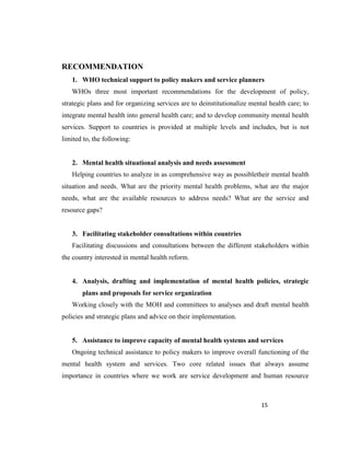 15
RECOMMENDATION
1. WHO technical support to policy makers and service planners
WHOs three most important recommendations for the development of policy,
strategic plans and for organizing services are to deinstitutionalize mental health care; to
integrate mental health into general health care; and to develop community mental health
services. Support to countries is provided at multiple levels and includes, but is not
limited to, the following:
2. Mental health situational analysis and needs assessment
Helping countries to analyze in as comprehensive way as possibletheir mental health
situation and needs. What are the priority mental health problems, what are the major
needs, what are the available resources to address needs? What are the service and
resource gaps?
3. Facilitating stakeholder consultations within countries
Facilitating discussions and consultations between the different stakeholders within
the country interested in mental health reform.
4. Analysis, drafting and implementation of mental health policies, strategic
plans and proposals for service organization
Working closely with the MOH and committees to analyses and draft mental health
policies and strategic plans and advice on their implementation.
5. Assistance to improve capacity of mental health systems and services
Ongoing technical assistance to policy makers to improve overall functioning of the
mental health system and services. Two core related issues that always assume
importance in countries where we work are service development and human resource
 