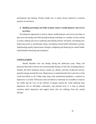 16
development and training. Primary health care is nearly always featured in countries
requests for assistance.
6. Building knowledge and skills of policy makers, health planners and service
providers
Providing the opportunity to policy makers, health planners and service providers to
gain more knowledge and skills through training workshops in a number of areas critical
to policy making and service planning (developing policies and plans; developing law;
improving access to psychotropic drugs, developing mental health information systems,
implementing quality improvement strategies, budgeting and financing for mental health,
mental health monitoring and evaluation).
CONCLUSION
Mental disorders also rise sharply during the adolescent years. Many risk
processes that lead to chronic non-communicable diseases in later life, including tobacco,
alcohol, and illicit substance misuse, unsafe sex, obesity, and lack of physical activity,
typically emerge around this time. Depression is a mental disorder that is pervasive in the
world and affects us all. Unlike many large scale international problems, a solution for
depression is at hand. Efficacious and cost-effective treatments are available to improve
the health and the lives of the millions of people around the world suffering from
depression. On an individual, community, and national level, it is time to educate
ourselves about depression and support those who are suffering from this mental
disorder.
 
