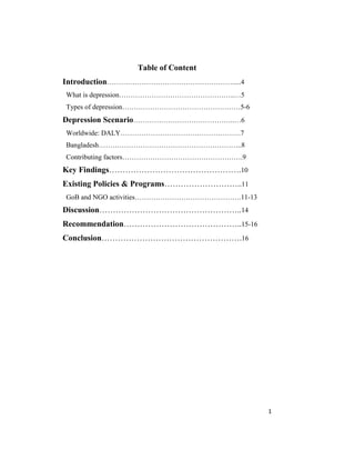 1
Table of Content
Introduction……………………………………………….....4
What is depression…………………………………………..…5
Types of depression……………………………………………5-6
Depression Scenario……………………………………..…6
Worldwide: DALY…………………………………………….7
Bangladesh……………………………………………………..8
Contributing factors…………………………………………….9
Key Findings………………………………………….10
Existing Policies & Programs………………………..11
GoB and NGO activities……………………………………….11-13
Discussion……………………………………………..14
Recommendation……………………………………..15-16
Conclusion…………………………………………….16
 