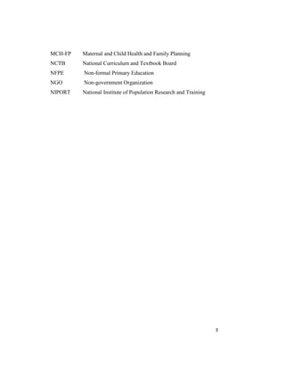 3
MCH-FP Maternal and Child Health and Family Planning
NCTB National Curriculum and Textbook Board
NFPE Non-formal Primary Education
NGO Non-government Organization
NIPORT National Institute of Population Research and Training
 