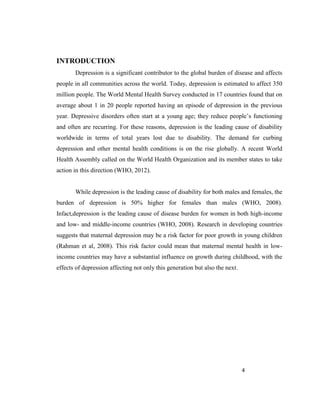 4
INTRODUCTION
Depression is a significant contributor to the global burden of disease and affects
people in all communities across the world. Today, depression is estimated to affect 350
million people. The World Mental Health Survey conducted in 17 countries found that on
average about 1 in 20 people reported having an episode of depression in the previous
year. Depressive disorders often start at a young age; they reduce people’s functioning
and often are recurring. For these reasons, depression is the leading cause of disability
worldwide in terms of total years lost due to disability. The demand for curbing
depression and other mental health conditions is on the rise globally. A recent World
Health Assembly called on the World Health Organization and its member states to take
action in this direction (WHO, 2012).
While depression is the leading cause of disability for both males and females, the
burden of depression is 50% higher for females than males (WHO, 2008).
Infact,depression is the leading cause of disease burden for women in both high-income
and low- and middle-income countries (WHO, 2008). Research in developing countries
suggests that maternal depression may be a risk factor for poor growth in young children
(Rahman et al, 2008). This risk factor could mean that maternal mental health in low-
income countries may have a substantial influence on growth during childhood, with the
effects of depression affecting not only this generation but also the next.
 