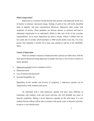 5
What is depression?
Depression is a common mental disorder that presents with depressed mood, loss
of interest or pleasure, decreased energy, feelings of guilt or low self-worth, disturbed
sleep or appetite, and poor concentration. Moreover, depression often comes with
symptoms of anxiety. These problems can become chronic or recurrent and lead to
substantial impairments in an individual’s ability to take care of his or her everyday
responsibilities. At its worst, depression can lead to suicide. Almost 1 million lives are
lost yearly due to suicide, which translates to 3000 suicide deaths every day. For every
person who completes a suicide, 20 or more may attempt to end his or her life(WHO,
2012).
Variety of depression
There are multiple variations of depression that a person can suffer from, with the
most general distinction being depression in people who have or do not have a history of
manic episodes.
I. Depressive episode involves symptoms such as
Depressed mood
Loss of interest and enjoyment
Increased fatigability etc.
Depending on the number and severity of symptoms, a depressive episode can be
categorized as mild, moderate and severe.
An individual with a mild depressive episode will have some difficulty in
continuing with ordinary work and social activities, but will probably not cease to
function completely. During a severe depressive episode, on the other hand, it is very
unlikely that the sufferer will be able to continue with social, work, or domestic activities,
except to a very limited extent
 