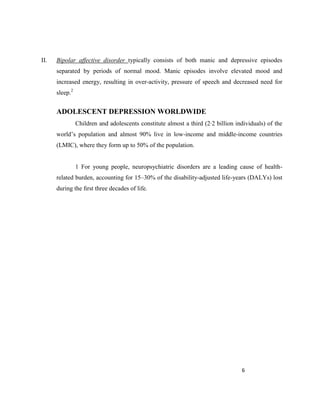 6
II. Bipolar affective disorder typically consists of both manic and depressive episodes
separated by periods of normal mood. Manic episodes involve elevated mood and
increased energy, resulting in over-activity, pressure of speech and decreased need for
sleep.2
ADOLESCENT DEPRESSION WORLDWIDE
Children and adolescents constitute almost a third (2·2 billion individuals) of the
world’s population and almost 90% live in low-income and middle-income countries
(LMIC), where they form up to 50% of the population.
1 For young people, neuropsychiatric disorders are a leading cause of health-
related burden, accounting for 15–30% of the disability-adjusted life-years (DALYs) lost
during the ﬁrst three decades of life.
 