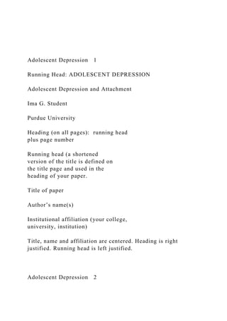Adolescent Depression 1
Running Head: ADOLESCENT DEPRESSION
Adolescent Depression and Attachment
Ima G. Student
Purdue University
Heading (on all pages): running head
plus page number
Running head (a shortened
version of the title is defined on
the title page and used in the
heading of your paper.
Title of paper
Author’s name(s)
Institutional affiliation (your college,
university, institution)
Title, name and affiliation are centered. Heading is right
justified. Running head is left justified.
Adolescent Depression 2
 