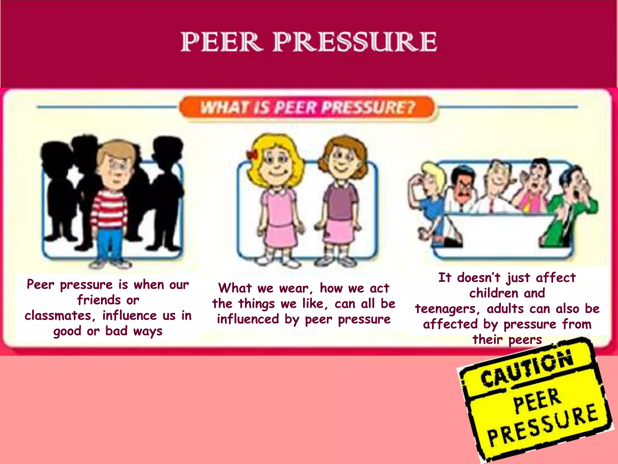 Peer pressure is when our
friends or
classmates, influence us in
good or bad ways

What we wear, how we act
the things we like, can all be
influenced by peer pressure

It doesn’t just affect
children and
teenagers, adults can also be
affected by pressure from
their peers

 