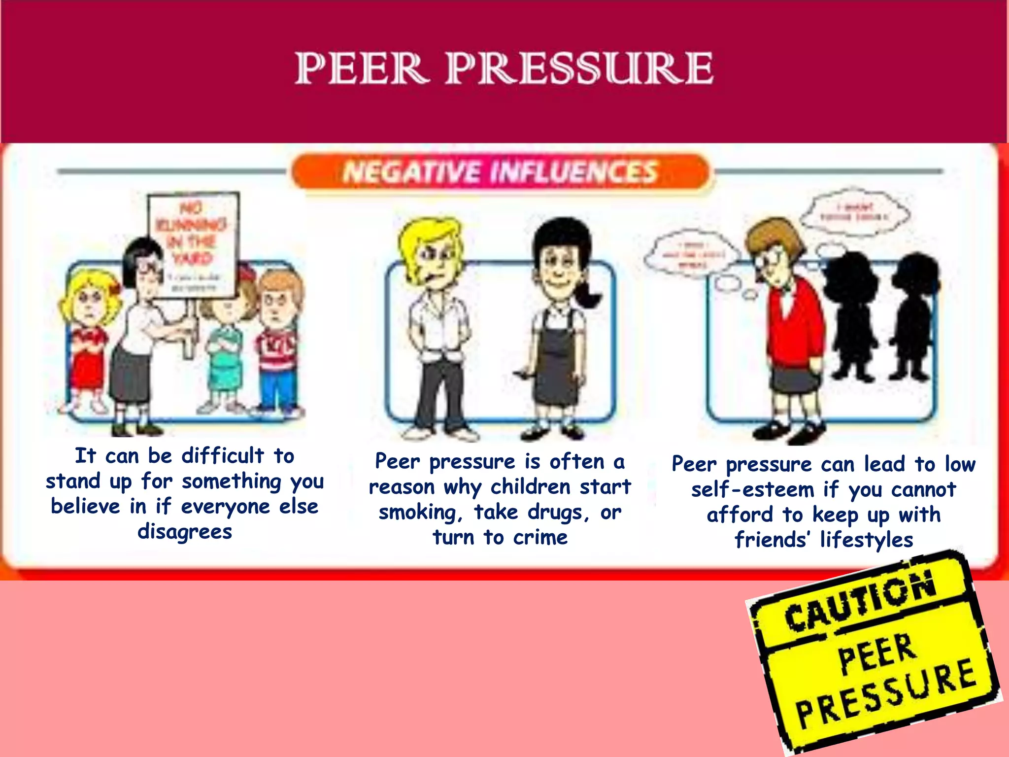 It can be difficult to
stand up for something you
believe in if everyone else
disagrees

Peer pressure is often a
reason why children start
smoking, take drugs, or
turn to crime

Peer pressure can lead to low
self-esteem if you cannot
afford to keep up with
friends’ lifestyles

 