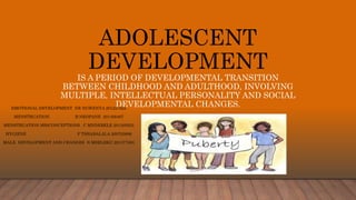 ADOLESCENT
DEVELOPMENT
IS A PERIOD OF DEVELOPMENTAL TRANSITION
BETWEEN CHILDHOOD AND ADULTHOOD, INVOLVING
MULTIPLE, INTELLECTUAL PERSONALITY AND SOCIAL
DEVELOPMENTAL CHANGES.EMOTIONAL DEVELOPMENT NR NGWENYA 201227825
MENSTRUATION B NKOPANE 201456467
MENSTRUATION MISCONCEPTIONS C MNDEBELE 201305923
HYGIENE F TSHABALALA 200703806
MALE DEVELOPMENT AND CHANGES N MSELEKU 201377383
 