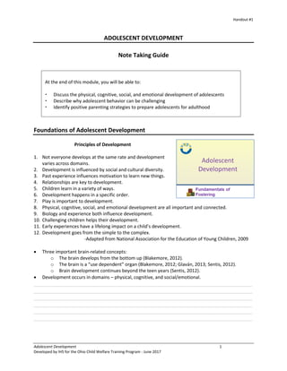 Handout #1
Adolescent Development 1
Developed by IHS for the Ohio Child Welfare Training Program - June 2017
ADOLESCENT DEVELOPMENT
Note Taking Guide
Foundations of Adolescent Development
Principles of Development
1. Not everyone develops at the same rate and development
varies across domains.
2. Development is influenced by social and cultural diversity.
3. Past experience influences motivation to learn new things.
4. Relationships are key to development.
5. Children learn in a variety of ways.
6. Development happens in a specific order.
7. Play is important to development.
8. Physical, cognitive, social, and emotional development are all important and connected.
9. Biology and experience both influence development.
10. Challenging children helps their development.
11. Early experiences have a lifelong impact on a child’s development.
12. Development goes from the simple to the complex.
-Adapted from National Association for the Education of Young Children, 2009
 Three important brain-related concepts:
o The brain develops from the bottom up (Blakemore, 2012).
o The brain is a “use dependent” organ (Blakemore, 2012; Glaván, 2013; Sentis, 2012).
o Brain development continues beyond the teen years (Sentis, 2012).
 Development occurs in domains – physical, cognitive, and social/emotional.
______________________________________________________________________________
______________________________________________________________________________
______________________________________________________________________________
______________________________________________________________________________
______________________________________________________________________________
______________________________________________________________________________
At the end of this module, you will be able to:
 Discuss the physical, cognitive, social, and emotional development of adolescents
 Describe why adolescent behavior can be challenging
 Identify positive parenting strategies to prepare adolescents for adulthood
 
