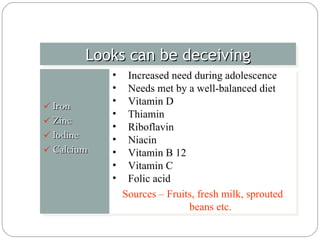 Iron  Zinc  Iodine  Calcium Looks can be deceiving Increased need during adolescence Needs met by a well-balanced diet Vitamin D  Thiamin Riboflavin Niacin Vitamin B 12 Vitamin C  Folic acid Sources – Fruits, fresh milk, sprouted beans etc. 