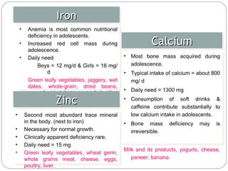 Iron Anemia is most common nutritional deficiency in adolescents. Increased red cell mass during adolescence. Daily need Boys = 12 mg/d & Girls = 18 mg/d Green leafy vegetables, jaggery, wet dates, whole-grain, dried beans, peas & dried fruits, nuts & fortified wheat products, eggs, red meat etc. Calcium Most bone mass acquired during adolescence. Typical intake of calcium = about 800 mg/ d Daily need = 1300 mg Consumption of soft drinks & caffeine contribute substantially to low calcium intake in adolescents. Bone mass deficiency may is irreversible. Milk and its products, yogurts, cheese, paneer, banana. Zinc Second most abundant trace mineral in the body. (next to iron) Necessary for normal growth. Clinically apparent deficiency rare. Daily need = 15 mg Green leafy vegetables, wheat germ, whole grains meat, cheese, eggs, poultry, liver. 
