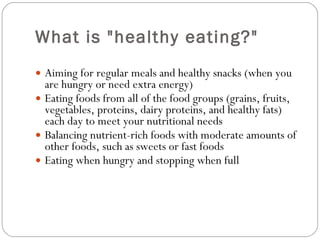 What is "healthy eating?" Aiming for regular meals and healthy snacks (when you are hungry or need extra energy) Eating foods from all of the food groups (grains, fruits, vegetables, proteins, dairy proteins, and healthy fats) each day to meet your nutritional needs Balancing nutrient-rich foods with moderate amounts of other foods, such as sweets or fast foods Eating when hungry and stopping when full 