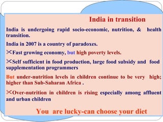 India in transition India is undergoing rapid socio-economic, nutrition, &  health transition.  India in 2007 is a country of paradoxes.  Fast growing economy,  but  high poverty levels.   Self sufficient in food production, large food subsidy and  food  supplementation programmers But   under-nutrition levels in children continue to be very  high; higher than Sub-Saharan Africa  . Over-nutrition in children is rising  especially among affluent and urban children  You  are lucky-can choose your diet 