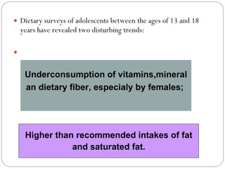 Dietary surveys of adolescents between the ages of 13 and 18 years have revealed two disturbing trends: Higher than recommended intakes of fat and saturated fat.  Underconsumption of vitamins,mineral an dietary fiber, especialy by females;  