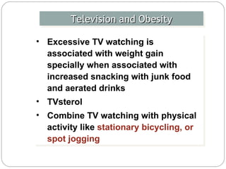 Television and Obesity Excessive TV watching is associated with weight gain specially when associated with increased snacking with junk food and aerated drinks  TVsterol Combine TV watching with physical activity like  stationary bicycling, or spot jogging   